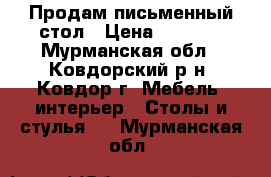 Продам письменный стол › Цена ­ 2 500 - Мурманская обл., Ковдорский р-н, Ковдор г. Мебель, интерьер » Столы и стулья   . Мурманская обл.